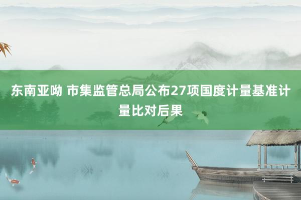 东南亚呦 市集监管总局公布27项国度计量基准计量比对后果