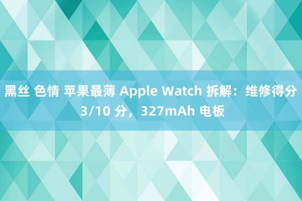 黑丝 色情 苹果最薄 Apple Watch 拆解：维修得分 3/10 分，327mAh 电板