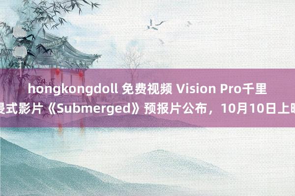 hongkongdoll 免费视频 Vision Pro千里浸式影片《Submerged》预报片公布，10月10日上映