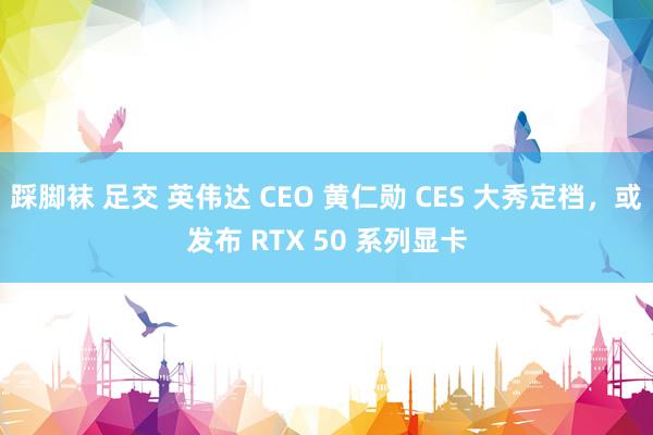 踩脚袜 足交 英伟达 CEO 黄仁勋 CES 大秀定档，或发布 RTX 50 系列显卡