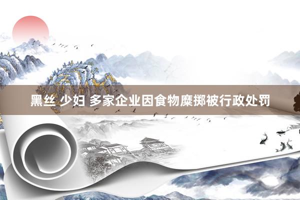 黑丝 少妇 多家企业因食物糜掷被行政处罚