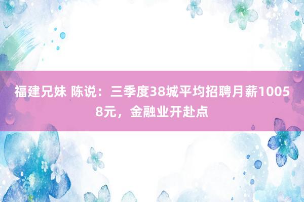 福建兄妹 陈说：三季度38城平均招聘月薪10058元，金融业开赴点