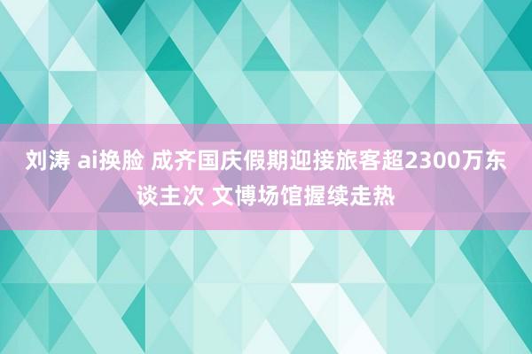 刘涛 ai换脸 成齐国庆假期迎接旅客超2300万东谈主次 文博场馆握续走热