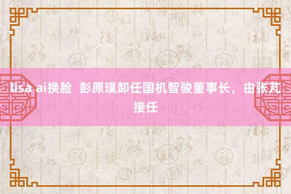 lisa ai换脸  彭原璞卸任国机智骏董事长，由张芃接任