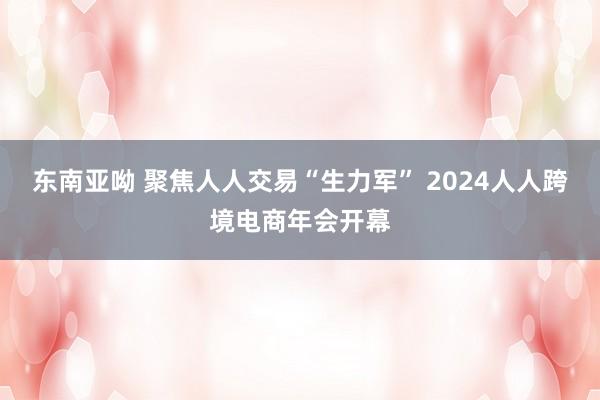 东南亚呦 聚焦人人交易“生力军” 2024人人跨境电商年会开幕