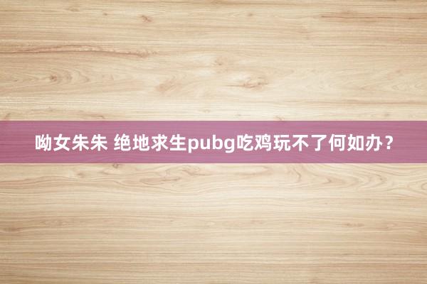 呦女朱朱 绝地求生pubg吃鸡玩不了何如办？