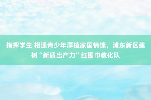 指挥学生 相通青少年厚植家国情愫，浦东新区建树“新质出产力”红围巾教化队