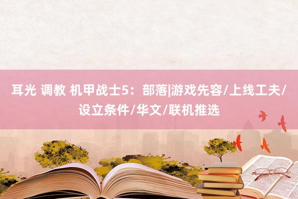 耳光 调教 机甲战士5：部落|游戏先容/上线工夫/设立条件/华文/联机推选