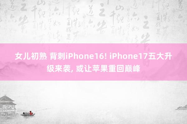 女儿初熟 背刺iPhone16! iPhone17五大升级来袭， 或让苹果重回巅峰