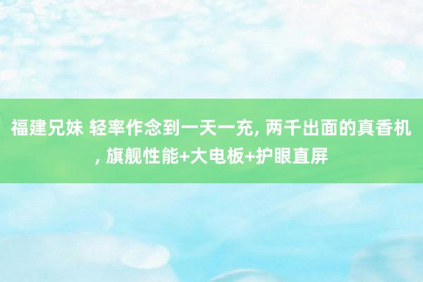 福建兄妹 轻率作念到一天一充， 两千出面的真香机， 旗舰性能+大电板+护眼直屏