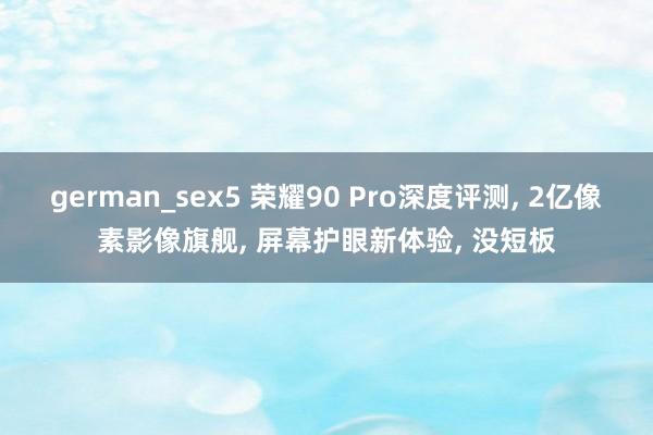 german_sex5 荣耀90 Pro深度评测， 2亿像素影像旗舰， 屏幕护眼新体验， 没短板