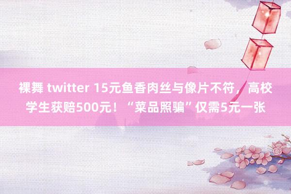 裸舞 twitter 15元鱼香肉丝与像片不符，高校学生获赔500元！“菜品照骗”仅需5元一张