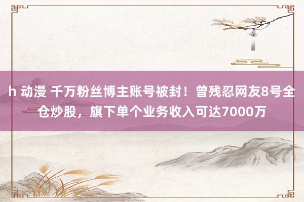 h 动漫 千万粉丝博主账号被封！曾残忍网友8号全仓炒股，旗下单个业务收入可达7000万