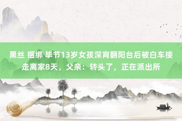 黑丝 捆绑 毕节13岁女孩深宵翻阳台后被白车接走离家8天，父亲：转头了，正在派出所