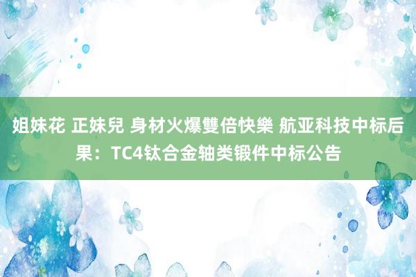 姐妹花 正妹兒 身材火爆雙倍快樂 航亚科技中标后果：TC4钛合金轴类锻件中标公告