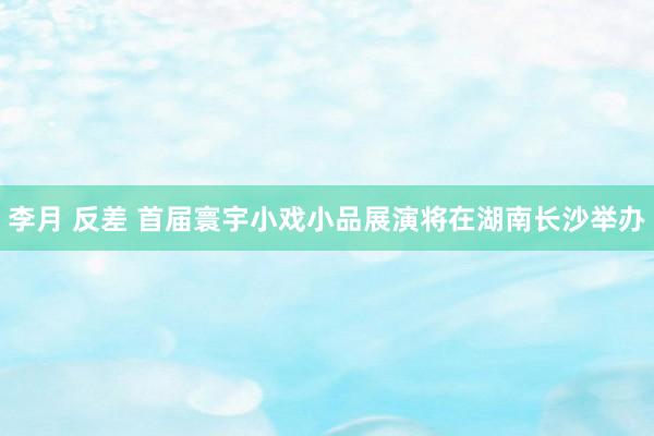 李月 反差 首届寰宇小戏小品展演将在湖南长沙举办