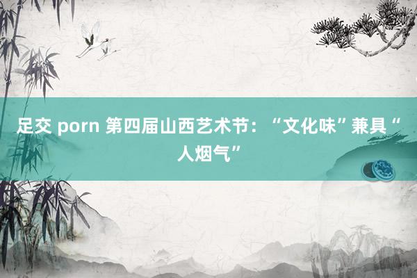 足交 porn 第四届山西艺术节：“文化味”兼具“人烟气”