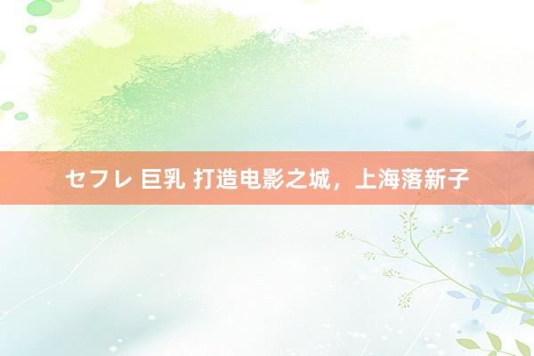 セフレ 巨乳 打造电影之城，上海落新子