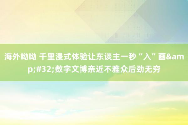海外呦呦 千里浸式体验让东谈主一秒“入”画&#32;数字文博亲近不雅众后劲无穷