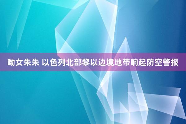 呦女朱朱 以色列北部黎以边境地带响起防空警报