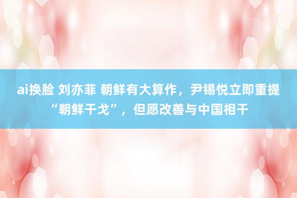 ai换脸 刘亦菲 朝鲜有大算作，尹锡悦立即重提“朝鲜干戈”，但愿改善与中国相干