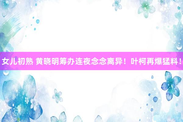 女儿初熟 黄晓明筹办连夜念念离异！叶柯再爆猛料！