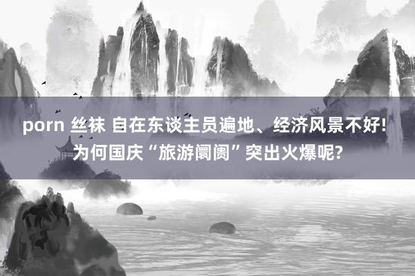 porn 丝袜 自在东谈主员遍地、经济风景不好! 为何国庆“旅游阛阓”突出火爆呢?