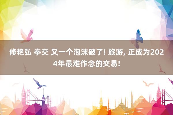 修艳弘 拳交 又一个泡沫破了! 旅游， 正成为2024年最难作念的交易!
