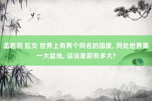 孟若羽 肛交 世界上有两个同名的国度, 同处世界第一大盆地, 运谈差距有多大?