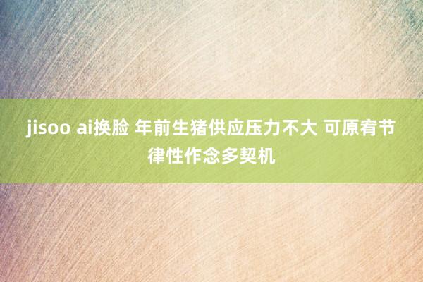 jisoo ai换脸 年前生猪供应压力不大 可原宥节律性作念多契机