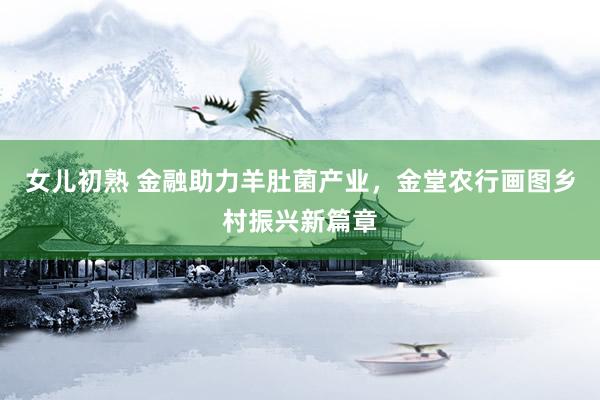 女儿初熟 金融助力羊肚菌产业，金堂农行画图乡村振兴新篇章