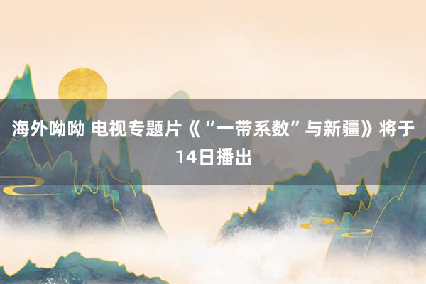 海外呦呦 电视专题片《“一带系数”与新疆》将于14日播出