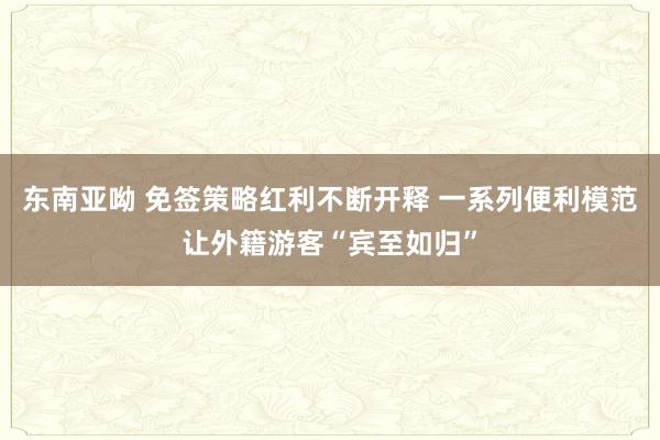 东南亚呦 免签策略红利不断开释 一系列便利模范让外籍游客“宾至如归”