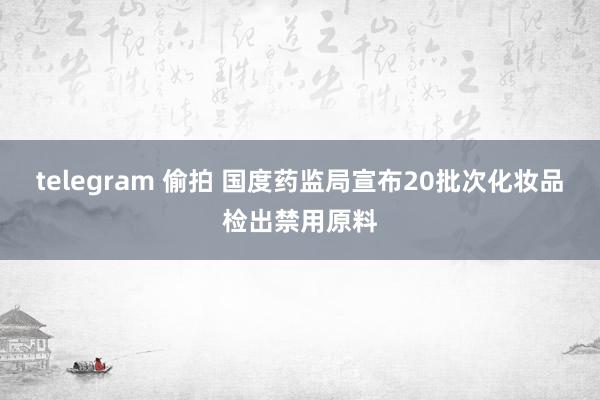 telegram 偷拍 国度药监局宣布20批次化妆品检出禁用原料