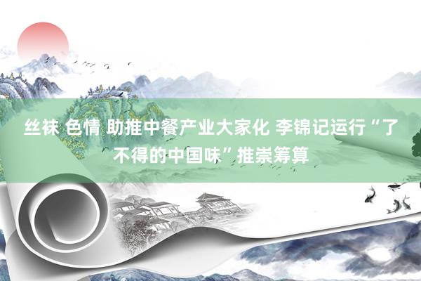 丝袜 色情 助推中餐产业大家化 李锦记运行“了不得的中国味”推崇筹算