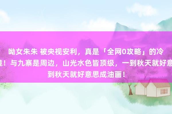 呦女朱朱 被央视安利，真是「全网0攻略」的冷门赏秋秘境！与九寨是周边，山光水色皆顶级，一到秋天就好意思成油画！