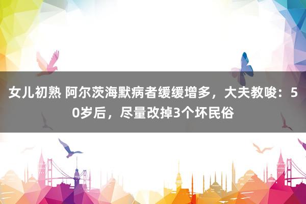 女儿初熟 阿尔茨海默病者缓缓增多，大夫教唆：50岁后，尽量改掉3个坏民俗