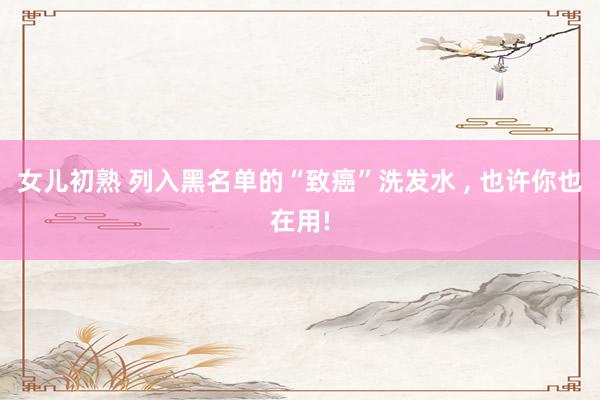 女儿初熟 列入黑名单的“致癌”洗发水 ， 也许你也在用!