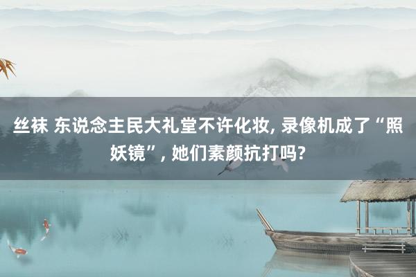 丝袜 东说念主民大礼堂不许化妆, 录像机成了“照妖镜”, 她们素颜抗打吗?