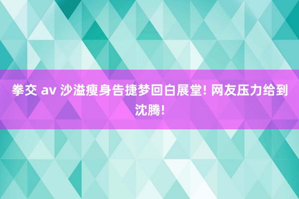 拳交 av 沙溢瘦身告捷梦回白展堂! 网友压力给到沈腾!