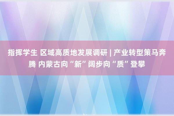指挥学生 区域高质地发展调研 | 产业转型策马奔腾 内蒙古向“新”阔步向“质”登攀