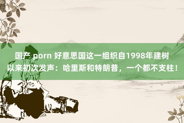国产 porn 好意思国这一组织自1998年建树以来初次发声：哈里斯和特朗普，一个都不支柱！