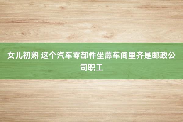 女儿初熟 这个汽车零部件坐蓐车间里齐是邮政公司职工