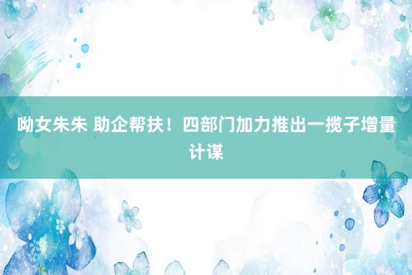 呦女朱朱 助企帮扶！四部门加力推出一揽子增量计谋