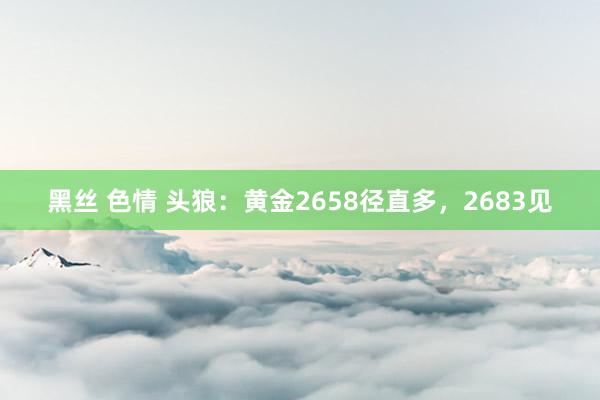 黑丝 色情 头狼：黄金2658径直多，2683见