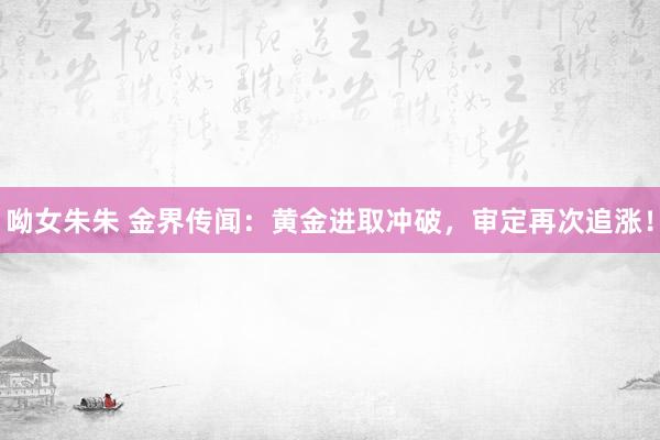 呦女朱朱 金界传闻：黄金进取冲破，审定再次追涨！