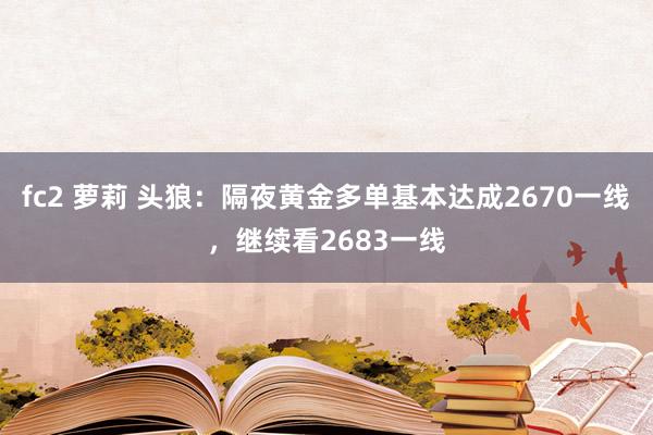 fc2 萝莉 头狼：隔夜黄金多单基本达成2670一线，继续看2683一线