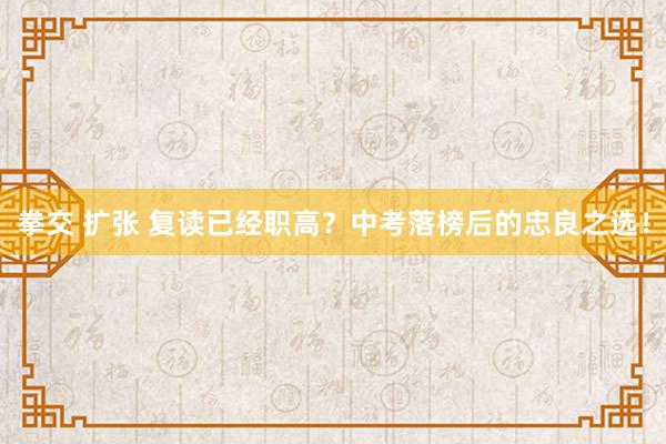 拳交 扩张 复读已经职高？中考落榜后的忠良之选！
