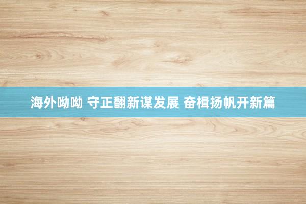 海外呦呦 守正翻新谋发展 奋楫扬帆开新篇