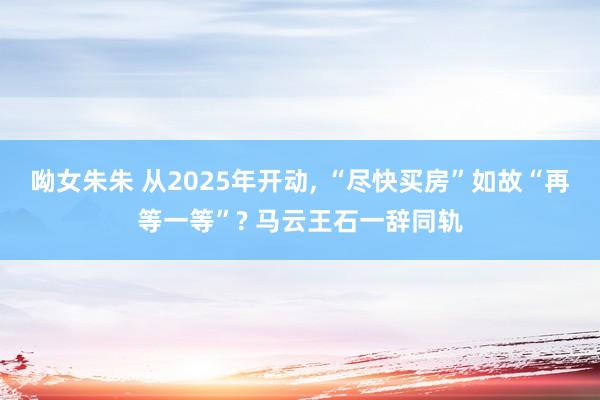 呦女朱朱 从2025年开动， “尽快买房”如故“再等一等”? 马云王石一辞同轨